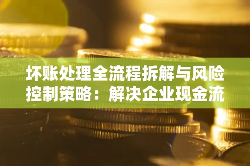 北京坏账处理全流程拆解与风险控制策略：解决企业现金流顽疾的实战指南