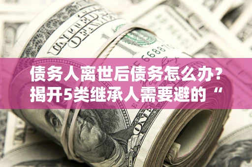 北京债务人离世后债务怎么办？揭开5类继承人需要避的“坑”