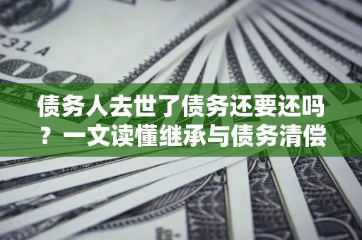 北京债务人去世了债务还要还吗？一文读懂继承与债务清偿